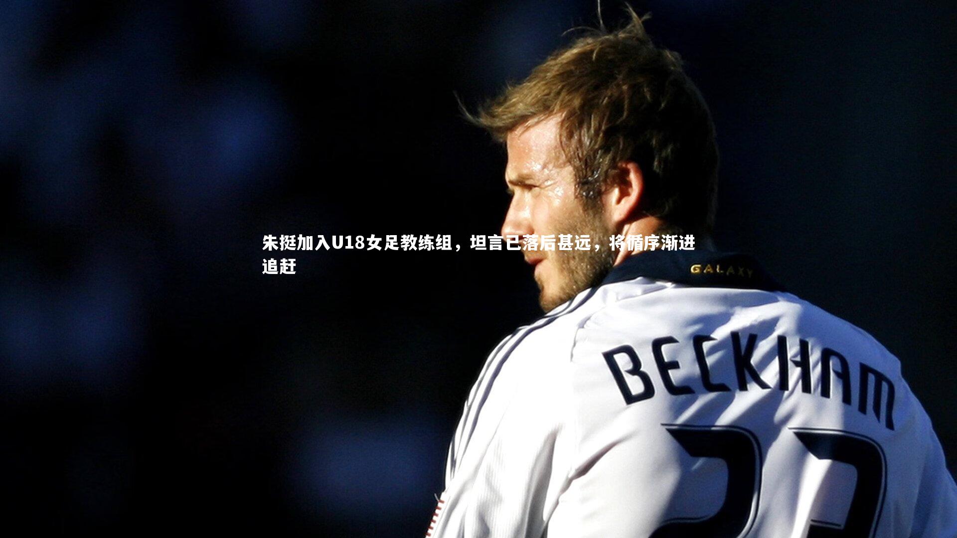 朱挺加入U18女足教练组，坦言已落后甚远，将循序渐进追赶